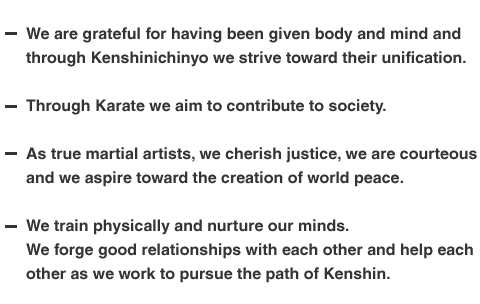 We are grateful for having been given body and mind and through Kenshinichinyo we strive toward their unification. 
Through Karate we aim to contribute to society. 
As true martial artists, we cherish justice, we are courteous and we aspire toward the creation of world peace. 
We train physically and nurture our minds.  We forge good relationships with each other and help each other as we work to pursue the path of Kenshin.
